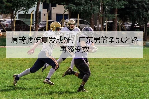 周琦腰伤复发成疑，广东男篮争冠之路再添变数